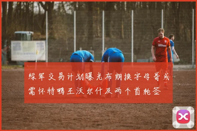 绿军交易计划曝光布朗换字母哥或需怀特鸭王沃尔什及两个首轮签