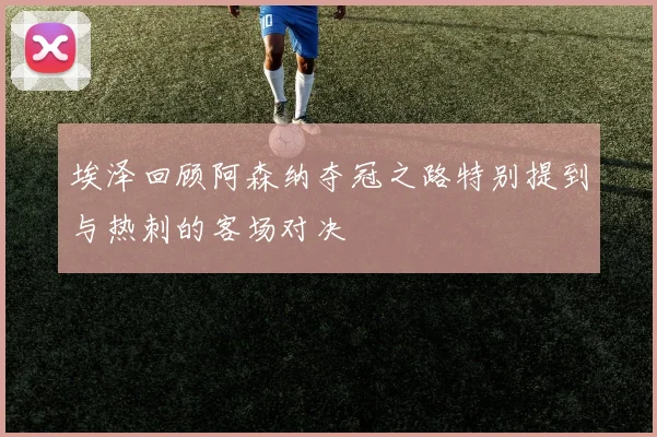 埃泽回顾阿森纳夺冠之路特别提到与热刺的客场对决