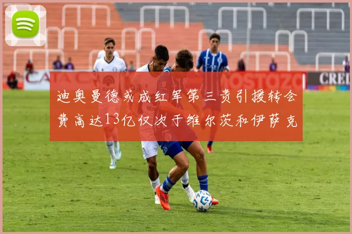 迪奥曼德或成红军第三贵引援转会费高达13亿仅次于维尔茨和伊萨克