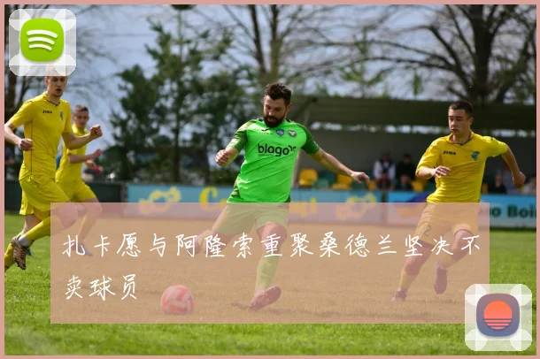 扎卡愿与阿隆索重聚桑德兰坚决不卖球员