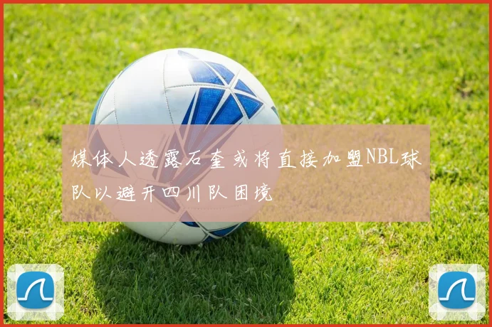 媒体人透露石奎或将直接加盟NBL球队以避开四川队困境