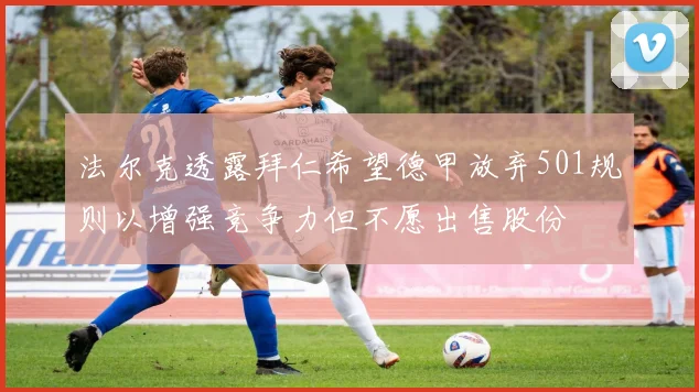 法尔克透露拜仁希望德甲放弃501规则以增强竞争力但不愿出售股份