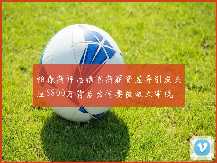 帕森斯评论福克斯薪资差异引发关注5800万背后为何要被放大审视