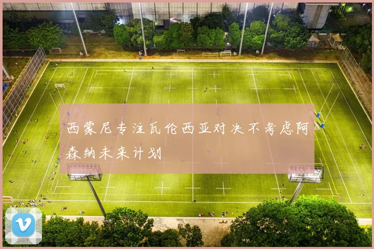 西蒙尼专注瓦伦西亚对决不考虑阿森纳未来计划