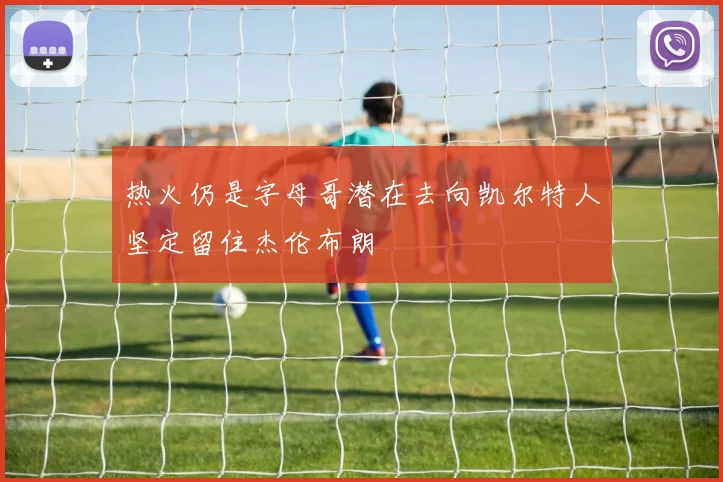 热火仍是字母哥潜在去向凯尔特人坚定留住杰伦布朗