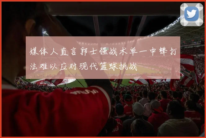 媒体人直言郭士强战术单一中锋打法难以应对现代篮球挑战