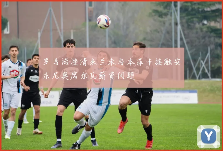 罗马诺澄清米兰未与本菲卡接触安东尼奥席尔瓦薪资问题