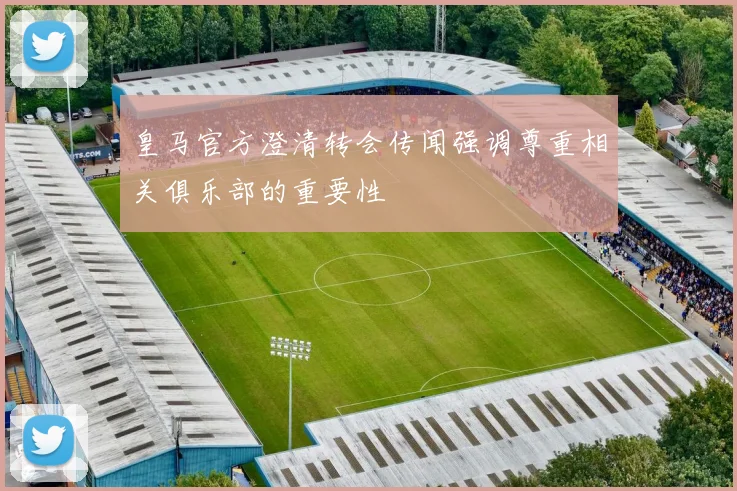 皇马官方澄清转会传闻强调尊重相关俱乐部的重要性