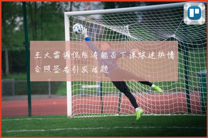 王大雷调侃陈涛能否下课球迷热情合照签名引发话题
