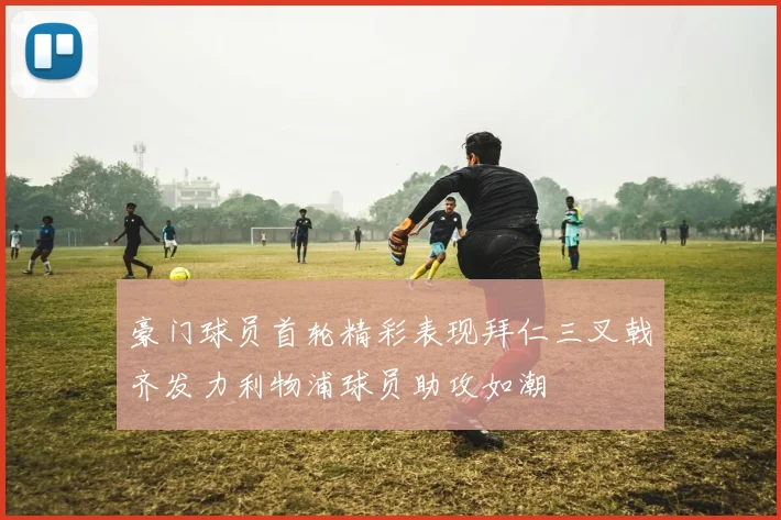 豪门球员首轮精彩表现拜仁三叉戟齐发力利物浦球员助攻如潮