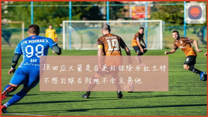 JR回应火箭是否更好称除非杜兰特不想打球否则绝不会交易他