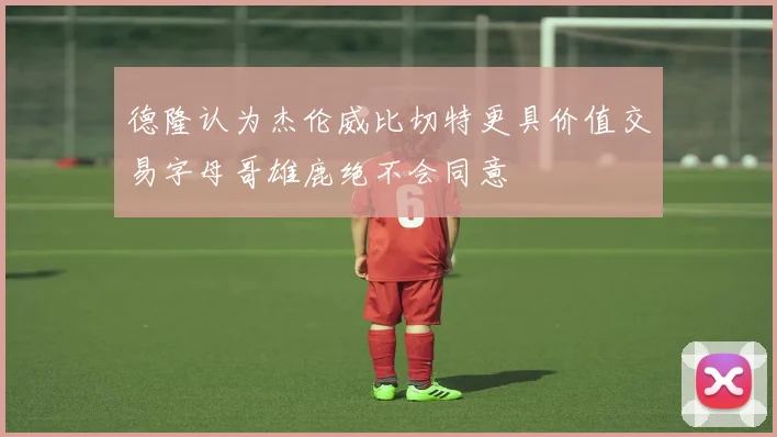 德隆认为杰伦威比切特更具价值交易字母哥雄鹿绝不会同意