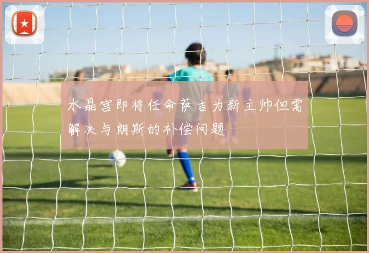 水晶宫即将任命萨吉为新主帅但需解决与朗斯的补偿问题