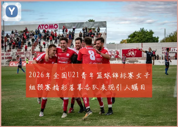 2026年全国U21青年篮球锦标赛女子组预赛精彩落幕各队表现引人瞩目