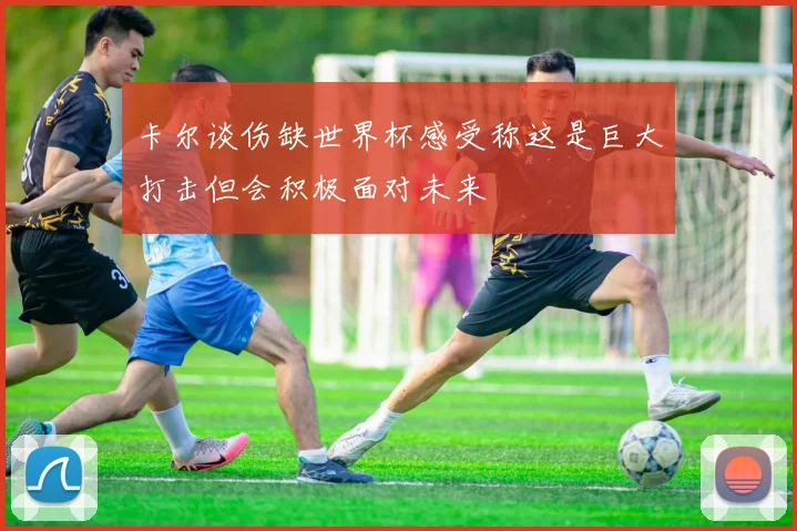 卡尔谈伤缺世界杯感受称这是巨大打击但会积极面对未来